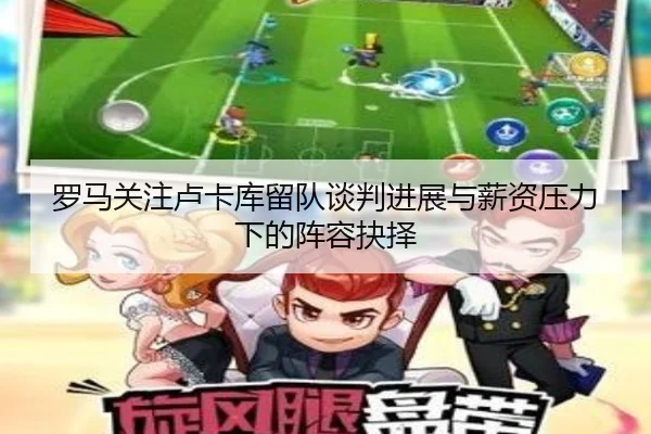 罗马关注卢卡库留队谈判进展与薪资压力下的阵容抉择